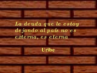 La deuda que le estoy dejando al país no es externa,  es eterna   Uribe 