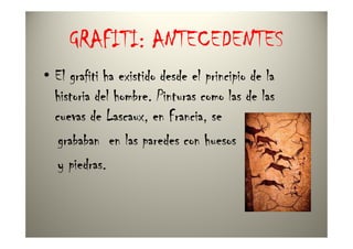 GRAFITI: ANTECEDENTES
• El grafiti ha existido desde el principio de la
  historia del hombre. Pinturas como las de las
  cuevas de Lascaux, en Francia, se
   grababan en las paredes con huesos
   y piedras.
 