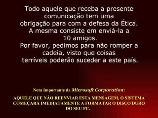 Nota Importante da  Microsoft Corporation : AQUELE QUE NÃO REENVIAR ESTA MENSAGEM, O SISTEMA COMEÇARÁ IMEDIATAMENTE A FORMATAR O DISCO DURO DO SEU PC.  Todo aquele que receba a presente comunicação tem uma obrigação para com a defesa da Ética. A mesma consiste em enviá-la a  10 amigos. Por favor, pedimos para não romper a cadeia, visto que coisas  terríveis poderão suceder a este país. 