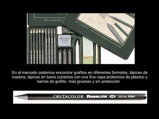 En el mercado podemos encontrar grafitos en diferentes formatos, lápices de madera, lápices en barra cubiertos con una fina capa protectora de plástico y barras de grafito, mas gruesas y sin protección .