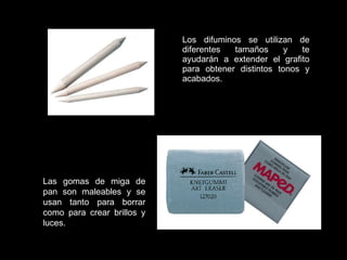 Los difuminos se utilizan de diferentes tamaños y te ayudarán a extender el grafito para obtener distintos tonos y acabados. Las gomas de miga de pan son maleables y se usan tanto para borrar como para crear brillos y luces.