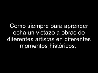 Como siempre para aprender echa un vistazo a obras de diferentes artistas en diferentes momentos históricos.