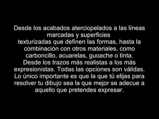 Desde los acabados aterciopelados a las líneas marcadas y superficies texturizadas que definen las formas, hasta la combinación con otros materiales, como carboncillo, acuarelas, guoache o tinta. Desde los trazos más realistas a los más expresionistas. Todas las opciones son válidas. Lo único importante es que la que tú elijas para resolver tu dibujo sea la que mejor se adecue a aquello que pretendes expresar.