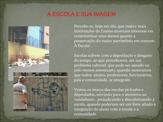 Percebe-se, hoje em dia, que mais e mais Instituições de Ensino mostram interesse em conscientizar seus alunos quanto a preservação do maior patrimônio em comum: A Escola! Escolas sofrem com a depredação e desgaste do tempo, ao que percebemos, ser um problema cultural, que pode ser sanado ou pelo menos amenizado, quando mostramos que todos: alunos, professores, funcionários, pais e comunidade, se integram. Vemos os muros das escolas pichados e depredados, servindo para o incentivo ao vandalismo , prejudicando e desvalorizando a escola, quando poderiam ser um forte aliado à integração do aluno com a escola e a comunidade. A ESCOLA E SUA IMAGEM 