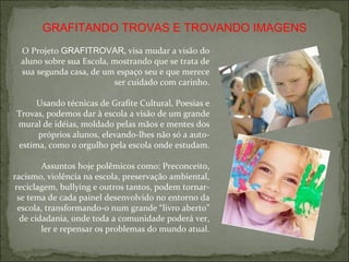 GRAFITANDO TROVAS E TROVANDO IMAGENS O Projeto  GRAFITROVAR , visa mudar a visão do aluno sobre sua Escola, mostrando que se trata de sua segunda casa, de um espaço seu e que merece ser cuidado com carinho. Usando técnicas de Grafite Cultural, Poesias e Trovas, podemos dar à escola a visão de um grande mural de idéias, moldado pelas mãos e mentes dos próprios alunos, elevando-lhes não só a auto-estima, como o orgulho pela escola onde estudam. Assuntos hoje polêmicos como: Preconceito, racismo, violência na escola, preservação ambiental, reciclagem, bullying e outros tantos, podem tornar-se tema de cada painel desenvolvido no entorno da escola, transformando-o num grande “livro aberto” de cidadania, onde toda a comunidade poderá ver, ler e repensar os problemas do mundo atual. 