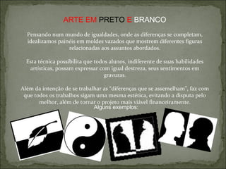 ARTE EM  PRETO  E  BRANCO Pensando num mundo de igualdades, onde as diferenças se completam, idealizamos painéis em moldes vazados que mostrem diferentes figuras relacionadas aos assuntos abordados. Esta técnica possibilita que todos alunos, indiferente de suas habilidades artísticas, possam expressar com igual destreza, seus sentimentos em gravuras. Além da intenção de se trabalhar as “diferenças que se assemelham”, faz com que todos os trabalhos sigam uma mesma estética, evitando a disputa pelo melhor, além de tornar o projeto mais viável financeiramente. Alguns exemplos: 