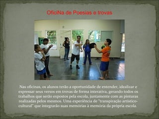 OficiNa de Poesias e trovas Nas oficinas, os alunos terão a oportunidade de entender, idealizar e expressar seus versos em trovas de forma interativa, gerando todos os trabalhos que serão expostos pela escola, juntamente com as pinturas realizadas pelos mesmos. Uma experiência de “transpiração artístico-cultural” que integrarão suas memórias à memória da própria escola.  