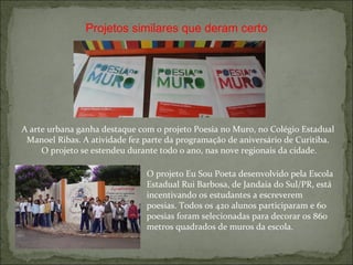 O projeto Eu Sou Poeta desenvolvido pela Escola Estadual Rui Barbosa, de Jandaia do Sul/PR, está incentivando os estudantes a escreverem poesias. Todos os 420 alunos participaram e 60 poesias foram selecionadas para decorar os 860 metros quadrados de muros da escola. Projetos similares que deram certo A arte urbana ganha destaque com o projeto Poesia no Muro, no Colégio Estadual Manoel Ribas. A atividade fez parte da programação de aniversário de Curitiba. O projeto se estendeu durante todo o ano, nas nove regionais da cidade. 