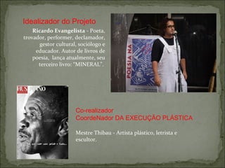 Ricardo Evangelista  -  Poeta, trovador, performer, declamador, gestor cultural, sociólogo e educador. Autor de livros de poesia,  lança atualmente, seu terceiro livro: “MINERAL”.   Mestre Thibau - Artísta plástico, letrista e escultor. Idealizador do Projeto Co-realizador CoordeNador DA EXECUÇÃO PLÁSTICA 