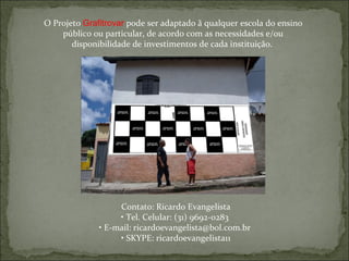 O Projeto  Grafitrovar  pode ser adaptado ã qualquer escola do ensino público ou particular, de acordo com as necessidades e/ou disponibilidade de investimentos de cada instituição.  Contato: Ricardo Evangelista •  Tel. Celular: (31) 9692-0283  •  E-mail: ricardoevangelista@bol.com.br  •  SKYPE: ricardoevangelista11 