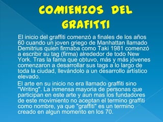 El inicio del graffiti comenzó a finales de los años
60 cuando un joven griego de Manhattan llamado
Demitrius quien firmaba como Taki 1981 comenzó
a escribir su tag (firma) alrededor de todo New
York. Tras la fama que obtuvo, más y más jóvenes
comenzaron a desarrollar sus tags a lo largo de
toda la ciudad, llevándolo a un desarrollo artístico
elevado.
El arte en su inicio no era llamado graffiti sino
"Writing". La inmensa mayoria de personas que
participan en este arte y aun mas los fundadores
de este movimiento no aceptan el termino graffiti
como nombre, ya que "graffiti" es un termino
creado en algun momento en los 70.
 