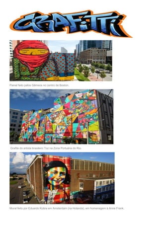 Painel feito pelos Gêmeos no centro de Boston.
Grafite do artista brasileiro Toz na Zona Portuária do Rio.
Mural feito por Eduardo Kobra em Amsterdam (na Holanda), em homenagem à Anne Frank.
 