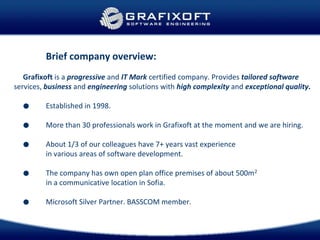 Brief company overview:
Grafixoft is a progressive and IT Mark certified company. Provides tailored software
services, business and engineering solutions with high complexity and exceptional quality.
● Established in 1998.
● More than 30 professionals work in Grafixoft at the moment and we are hiring.
● About 1/3 of our colleagues have 7+ years vast experience
in various areas of software development.
● The company has own open plan office premises of about 500m2
in a communicative location in Sofia.
● Microsoft Silver Partner. BASSCOM member.
 