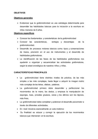 OBJETIVOS
Objetivos generales
 Evidenciar que la grafomotricidad es una estrategia determinante para
desarrollar las habilidades básicas para la iniciación a la escritura en
niños menores de 6 años.
Objetivos específicos
 Conocer los fundamentos y características de la grafomotricidad
 Conocer las características, ventajas y desventajas de la
grafomotrocidad.
 Desarrollo de procesos motores básicos como: tipos y conservaciones
de trazos, precisión en el uso de instrumentos y el desarrollo de
habilidades grafomotoras.
 La identificación de las fases de las habilidades grafomotoras nos
ayudarán a organizar y secuencializar las actividades grafomotoras,
según la edad cronológica de nuestros niños y niñas.
CARACTERÍSTICAS PRINCIPALES
 La grafomotricidad tiene distintos niveles de práctica, de las más
simples a las más complejas, hasta llegar a adquirir la imagen motriz
más compleja de las letras, sílabas, palabras.
 La grafomotricidad primero debe desarrollar y perfeccionar los
movimientos de la mano, los dedos, y empieza la manipulación de
esponjas, tizas, pinceles gruesos, ceras y los últimos son los lápices,
más finos.
 La grafomotricidad debe completar y potenciar el desarrollo psicomotor a
través de diferentes actividades.
 En nivel inicial es esencialmente un acto motórico
 Su finalidad es educar y corregir la ejecución de los movimientos
básicos que intervienen en la escritura.
 