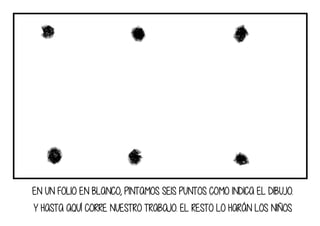 EN UN FOLIO EN BLANCO, PINTAMOS SEIS PUNTOS COMO INDICA EL DIBUJO.
Y HASTA AQUÍ CORRE NUESTRO TRABAJO. EL RESTO LO HARÁN LOS NIÑOS