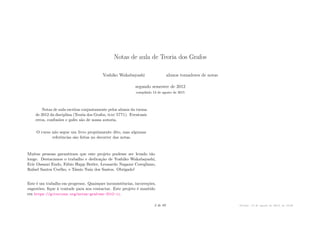 Notas de aula de Teoria dos Grafos
Yoshiko Wakabayashi alunos tomadores de notas
segundo semestre de 2012
compilado 13 de agosto de 2015
Notas de aula escritas conjuntamente pelos alunos da turma
de 2012 da disciplina (Teoria dos Grafos, mac 5771). Eventuais
erros, confusões e gafes são de nossa autoria.
O curso não segue um livro propriamente dito, mas algumas
referências são feitas no decorrer das notas.
Muitas pessoas garantiram que este projeto pudesse ser levado tão
longe. Destacamos o trabalho e dedicação de Yoshiko Wakabayashi,
Eric Ossami Endo, Fábio Happ Botler, Leonardo Nagami Coregliano,
Rafael Santos Coelho, e Tássio Naia dos Santos. Obrigado!
Este é um trabalho em progresso. Quaisquer inconsistências, incorreções,
sugestões, fique à vontade para nos contactar. Este projeto é mantido
em https://gitorious.org/notas-grafoes-2012-ii.
2 de 89 Versão: 13 de agosto de 2015, às 16 08
 