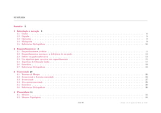 sumário
Sumário 3
1 Introdução e notação 6
1.1 Grafos . . . . . . . . . . . . . . . . . . . . . . . . . . . . . . . . . . . . . . . . . . . . . . . . . . . . . . . . . . . . . . . . . . . . . . . 6
1.2 Digrafos . . . . . . . . . . . . . . . . . . . . . . . . . . . . . . . . . . . . . . . . . . . . . . . . . . . . . . . . . . . . . . . . . . . . . . 9
1.3 Operações . . . . . . . . . . . . . . . . . . . . . . . . . . . . . . . . . . . . . . . . . . . . . . . . . . . . . . . . . . . . . . . . . . . . . 9
1.4 Multigrafos . . . . . . . . . . . . . . . . . . . . . . . . . . . . . . . . . . . . . . . . . . . . . . . . . . . . . . . . . . . . . . . . . . . . 9
1.5 Referências Bibliográficas . . . . . . . . . . . . . . . . . . . . . . . . . . . . . . . . . . . . . . . . . . . . . . . . . . . . . . . . . . . . 10
2 Emparelhamentos 11
2.1 Emparelhamentos perfeitos . . . . . . . . . . . . . . . . . . . . . . . . . . . . . . . . . . . . . . . . . . . . . . . . . . . . . . . . . . . 11
2.2 Emparelhamentos máximos e a deficiência de um grafo . . . . . . . . . . . . . . . . . . . . . . . . . . . . . . . . . . . . . . . . . . . . 12
2.3 Defeito em grafos arbitrários . . . . . . . . . . . . . . . . . . . . . . . . . . . . . . . . . . . . . . . . . . . . . . . . . . . . . . . . . . 13
2.4 Um algoritmo para encontrar um emparelhamento . . . . . . . . . . . . . . . . . . . . . . . . . . . . . . . . . . . . . . . . . . . . . . 15
2.5 Algoritmo de Edmonds–Gallai . . . . . . . . . . . . . . . . . . . . . . . . . . . . . . . . . . . . . . . . . . . . . . . . . . . . . . . . . . 17
2.6 Exercícios . . . . . . . . . . . . . . . . . . . . . . . . . . . . . . . . . . . . . . . . . . . . . . . . . . . . . . . . . . . . . . . . . . . . . 19
2.7 Referências Bibliográficas . . . . . . . . . . . . . . . . . . . . . . . . . . . . . . . . . . . . . . . . . . . . . . . . . . . . . . . . . . . . 19
3 Conexidade 20
3.1 Teorema de Menger . . . . . . . . . . . . . . . . . . . . . . . . . . . . . . . . . . . . . . . . . . . . . . . . . . . . . . . . . . . . . . . 20
3.2 2-conexidade e 2-aresta-conexidade . . . . . . . . . . . . . . . . . . . . . . . . . . . . . . . . . . . . . . . . . . . . . . . . . . . . . . . 23
3.3 3-conexidade . . . . . . . . . . . . . . . . . . . . . . . . . . . . . . . . . . . . . . . . . . . . . . . . . . . . . . . . . . . . . . . . . . . 27
3.4 Alta aresta-conexidade . . . . . . . . . . . . . . . . . . . . . . . . . . . . . . . . . . . . . . . . . . . . . . . . . . . . . . . . . . . . . . 29
3.5 Exercícios . . . . . . . . . . . . . . . . . . . . . . . . . . . . . . . . . . . . . . . . . . . . . . . . . . . . . . . . . . . . . . . . . . . . . 29
3.6 Referências Bibliográficas . . . . . . . . . . . . . . . . . . . . . . . . . . . . . . . . . . . . . . . . . . . . . . . . . . . . . . . . . . . . 30
4 Planaridade 31
4.1 Menores . . . . . . . . . . . . . . . . . . . . . . . . . . . . . . . . . . . . . . . . . . . . . . . . . . . . . . . . . . . . . . . . . . . . . . 34
4.2 Menores Topológicos . . . . . . . . . . . . . . . . . . . . . . . . . . . . . . . . . . . . . . . . . . . . . . . . . . . . . . . . . . . . . . . 34
3 de 89 Versão: 13 de agosto de 2015, às 16 08
 