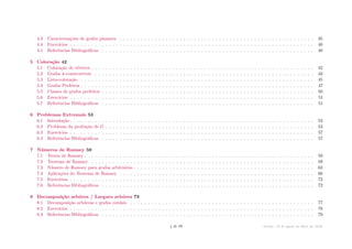 4.3 Caracterizações de grafos planares . . . . . . . . . . . . . . . . . . . . . . . . . . . . . . . . . . . . . . . . . . . . . . . . . . . . . . . 35
4.4 Exercícios . . . . . . . . . . . . . . . . . . . . . . . . . . . . . . . . . . . . . . . . . . . . . . . . . . . . . . . . . . . . . . . . . . . . . 40
4.5 Referências Bibliográficas . . . . . . . . . . . . . . . . . . . . . . . . . . . . . . . . . . . . . . . . . . . . . . . . . . . . . . . . . . . . 40
5 Coloração 42
5.1 Coloração de vértices . . . . . . . . . . . . . . . . . . . . . . . . . . . . . . . . . . . . . . . . . . . . . . . . . . . . . . . . . . . . . . . 42
5.2 Grafos k-construtíveis . . . . . . . . . . . . . . . . . . . . . . . . . . . . . . . . . . . . . . . . . . . . . . . . . . . . . . . . . . . . . . 43
5.3 Lista-coloração . . . . . . . . . . . . . . . . . . . . . . . . . . . . . . . . . . . . . . . . . . . . . . . . . . . . . . . . . . . . . . . . . . 45
5.4 Grafos Perfeitos . . . . . . . . . . . . . . . . . . . . . . . . . . . . . . . . . . . . . . . . . . . . . . . . . . . . . . . . . . . . . . . . . . 47
5.5 Classes de grafos perfeitos . . . . . . . . . . . . . . . . . . . . . . . . . . . . . . . . . . . . . . . . . . . . . . . . . . . . . . . . . . . . 50
5.6 Exercícios . . . . . . . . . . . . . . . . . . . . . . . . . . . . . . . . . . . . . . . . . . . . . . . . . . . . . . . . . . . . . . . . . . . . . 51
5.7 Referências Bibliográficas . . . . . . . . . . . . . . . . . . . . . . . . . . . . . . . . . . . . . . . . . . . . . . . . . . . . . . . . . . . . 51
6 Problemas Extremais 53
6.1 Introdução . . . . . . . . . . . . . . . . . . . . . . . . . . . . . . . . . . . . . . . . . . . . . . . . . . . . . . . . . . . . . . . . . . . . . 53
6.2 Problema da proibição de G . . . . . . . . . . . . . . . . . . . . . . . . . . . . . . . . . . . . . . . . . . . . . . . . . . . . . . . . . . . 53
6.3 Exercícios . . . . . . . . . . . . . . . . . . . . . . . . . . . . . . . . . . . . . . . . . . . . . . . . . . . . . . . . . . . . . . . . . . . . . 57
6.4 Referências Bibliográficas . . . . . . . . . . . . . . . . . . . . . . . . . . . . . . . . . . . . . . . . . . . . . . . . . . . . . . . . . . . . 57
7 Números de Ramsey 59
7.1 Teoria de Ramsey . . . . . . . . . . . . . . . . . . . . . . . . . . . . . . . . . . . . . . . . . . . . . . . . . . . . . . . . . . . . . . . . . 59
7.2 Teorema de Ramsey . . . . . . . . . . . . . . . . . . . . . . . . . . . . . . . . . . . . . . . . . . . . . . . . . . . . . . . . . . . . . . . 59
7.3 Número de Ramsey para grafos arbitrários . . . . . . . . . . . . . . . . . . . . . . . . . . . . . . . . . . . . . . . . . . . . . . . . . . . 63
7.4 Aplicações do Teorema de Ramsey . . . . . . . . . . . . . . . . . . . . . . . . . . . . . . . . . . . . . . . . . . . . . . . . . . . . . . . 66
7.5 Exercícios . . . . . . . . . . . . . . . . . . . . . . . . . . . . . . . . . . . . . . . . . . . . . . . . . . . . . . . . . . . . . . . . . . . . . 72
7.6 Referências Bibliográficas . . . . . . . . . . . . . . . . . . . . . . . . . . . . . . . . . . . . . . . . . . . . . . . . . . . . . . . . . . . . 72
8 Decomposição arbórea / Largura arbórea 73
8.1 Decomposição arbóreas e grafos cordais . . . . . . . . . . . . . . . . . . . . . . . . . . . . . . . . . . . . . . . . . . . . . . . . . . . . 77
8.2 Exercícios . . . . . . . . . . . . . . . . . . . . . . . . . . . . . . . . . . . . . . . . . . . . . . . . . . . . . . . . . . . . . . . . . . . . . 78
8.3 Referências Bibliográficas . . . . . . . . . . . . . . . . . . . . . . . . . . . . . . . . . . . . . . . . . . . . . . . . . . . . . . . . . . . . 79
4 de 89 Versão: 13 de agosto de 2015, às 16 08
 