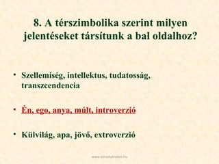 8. A térszimbolika szerint milyen jelentéseket társítunk a bal oldalhoz? Szellemiség, intellektus, tudatosság, transzcendencia Én, ego, anya, múlt, introverzió Külvilág, apa, jövő, extroverzió www.azirastukreben.hu 