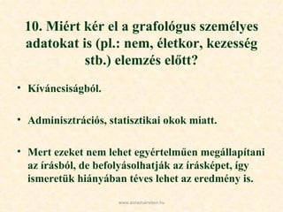 10. Miért kér el a grafológus személyes adatokat is (pl.: nem, életkor, kezesség stb.) elemzés előtt? Kíváncsiságból. Adminisztrációs, statisztikai okok miatt. Mert ezeket nem lehet egyértelműen megállapítani az írásból, de befolyásolhatják az írásképet, így ismeretük hiányában téves lehet az eredmény is. www.azirastukreben.hu 