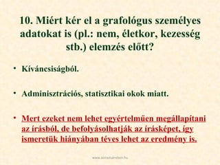 10. Miért kér el a grafológus személyes adatokat is (pl.: nem, életkor, kezesség stb.) elemzés előtt? Kíváncsiságból. Adminisztrációs, statisztikai okok miatt. Mert ezeket nem lehet egyértelműen megállapítani az írásból, de befolyásolhatják az írásképet, így ismeretük hiányában téves lehet az eredmény is. www.azirastukreben.hu 