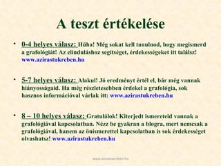 A teszt értékelése 0-4 helyes válasz:  Hűha! Még sokat kell tanulnod, hogy megismerd a grafológiát! Az elinduláshoz segítséget, érdekességeket itt találsz!  www.azirastukreben.hu  5-7 helyes válasz:  Alakul! Jó eredményt értél el, bár még vannak hiányosságaid. Ha még részletesebben érdekel a grafológia, sok hasznos információval várlak itt:  www.azirastukreben.hu   8 – 10 helyes válasz:  Gratulálok! Kiterjedt ismereteid vannak a grafológiával kapcsolatban. Nézz be gyakran a blogra, mert nemcsak a grafológiával, hanem az önismerettel kapcsolatban is sok érdekességet olvashatsz!  www.azirastukreben.hu   www.azirastukreben.hu 