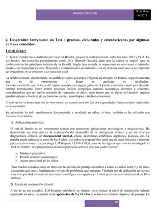 28 de Mayo
                                                    GRAFOMOTRICIDAD
                                                                                                      de 2012




4. Desarrollar brevemente un Test o pruebas, elaboradas y estandarizadas por algún/os
autor/es conocidos.
Test de Bender
El Test de Bender fue construido por Lauretta Bender, psiquiatra norteamericana, entre los años 1932 y 1938. En
sus inicios, fue conocido popularmente como B.G. (Bender Gestalt), dado que la autora se inspiró para su
confección en los principios teóricos de la Gestalt. Según ésta escuela, el organismo no reacciona a estímulos
locales con respuestas locales. Responde a constelaciones de estímulos con un proceso total, que es la respuesta
del organismo en su conjunto a la situación total.
La prueba consiste, simplemente, en pedirle al sujeto que copie 9 figuras en un papel en blanco, según la muestra
que        se      le       proporciona        y       luego        se       analizan       los       resultados.
La autora entiende que la tarea del sujeto consiste en integrar primero el patrón estimular visual para después
intentar reproducirlo. Entre ambos procesos median complejos sistemas sensoriales aferentes y eferentes,
considerándose que un patrón anómalo de respuesta, es decir, unos trazos que se alejan del modelo original
pueden suponer el indicio de un trastorno mental, neurológico o incluso emocional.
El test recibe la denominación de viso-motor, en cuanto esas son las dos capacidades fundamentales implicadas
en su ejecución.
Su aplicación ha sido ampliamente documentada y estudiada en niños, si bien, también se ha utilizado con
frecuencia en adultos.
   1) Aplicaciones prácticas:
   El test de Bender es un instrumento clínico con numerosas aplicaciones psicológicas y psiquiátricas. Ha
   demostrado ser muy útil en la exploración del desarrollo de la inteligencia infantil y en los diversos
   diagnósticos clínicos de discapacidad mental, afasia, desórdenes cerebrales orgánicos, psicosis, etc. La
   prueba puede aplicarse a partir de los 4 años. Los niños la aceptan bien dado que es poco intrusiva y requiere
   pocas explicaciones. La psicóloga E.M.Koppitz (1.918-1.983), -una de las figuras que más ha investigado el
   Test de Bender-, nos proporcionó un único protocolo a través del cual, poder evaluar:
       ― Madurez perceptiva.
       ― Posible deterioro neurológico.
       ― Ajuste emocional de los niños.
    Tras muchos estudios editó un libro con las normas de puntaje aplicables a todos los niños entre 5 y 10 años,
    cualquiera que sea su Inteligencia o el tipo de problemas que presente. También son de aplicación en sujetos
    con discapacidad mental con una edad cronológica no superior a 16 años pero con una edad mental de 10 o
    inferior.
   2) Escala de maduración infantil:
   A través de sus estudios, E.M.Koppitz estableció un sistema para evaluar el nivel de maduración infantil
   expresado en años. La prueba es de aplicación de 5 a 11 años y se basa en criterios objetivos de puntaje. En

                                                                                     10
 
