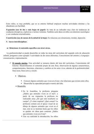 28 de Mayo
                                                   GRAFOMOTRICIDAD
                                                                                                     de 2012




   Estos niños, es muy probable, que en su entorno habitual empiecen muchas actividades distintas y las
   abandonen con facilidad.
   Expansión (uso de dos o más hojas de papel): Se trata de un indicador muy claro de tendencias de
   conductas disruptivas, explosivas e incluso violentas. También suele darse en niños con deterioro neurológico
   y con conductas externalizantes.
   Constricción (uso de menos de la mitad de la hoja): Se relaciona con retraimiento, timidez, depresión.

   5. Anexo interdisciplinar.


    a) Relacionar el contenido específico con otra/s áreas.

    La grafomotricidad se puede desarrollar en todas las áreas del currículum del segundo ciclo de educación
infantil, pongamos como ejemplo 3 actividades de dos áreas diferentes, Conocimiento del entorno y Lenguajes:
comunicación y representación.

        El mundo marino. Esta actividad se enmarca dentro del área del curriculum, Conocimiento del
         Entorno. Desarrollaremos el contenido propio de esta Área, observación de algunas características,
         comportamientos, funciones, relaciones y cambios en los seres vivos, además de la grafomotricidad:
         línea recta, línea curva y circulo.

                  Objetivos:

                      Conocer algunos animales que viven en el mar y las relaciones que existen entre ellos.
                      Desarrollar la capacidad perceptivo-motriz del niño.
                 Desarrollo:

                       En la Asamblea, la profesora pregunta
                        ¿Sabéis que animales viven en el mar?, a
                        partir de sus respuestas la profesora ira
                        realizando otras ¿De qué está recubierto su
                        cuerpo? ¿Y cómo respiran? ¿Qué comen? La
                        profesora contará con el apoyo visual de un
                        dibujo de algunos animales que viven en el
                        mar, esta no se mostrara hasta que los niños
                        se queden sin ideas para contestar ¿Sabéis
                        que animales viven en el mar?
                       Una vez realizada la introducción, los niños

                                                                                    16
 