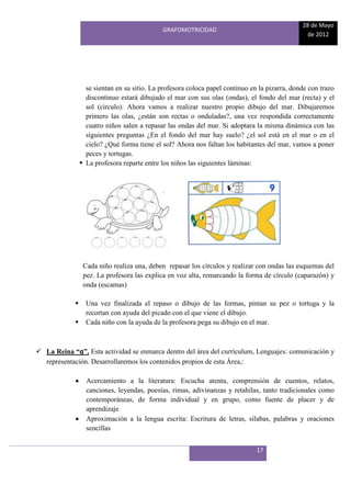 28 de Mayo
                                              GRAFOMOTRICIDAD
                                                                                                 de 2012




                   se sientan en su sitio. La profesora coloca papel continuo en la pizarra, donde con trazo
                   discontinuo estará dibujado el mar con sus olas (ondas), el fondo del mar (recta) y el
                   sol (circulo). Ahora vamos a realizar nuestro propio dibujo del mar. Dibujaremos
                   primero las olas, ¿están son rectas o onduladas?, una vez respondida correctamente
                   cuatro niños salen a repasar las ondas del mar. Si adoptara la misma dinámica con las
                   siguientes preguntas ¿En el fondo del mar hay suelo? ¿el sol está en el mar o en el
                   cielo? ¿Qué forma tiene el sol? Ahora nos faltan los habitantes del mar, vamos a poner
                   peces y tortugas.
                  La profesora reparte entre los niños las siguientes láminas:




                  Cada niño realiza una, deben repasar los círculos y realizar con ondas las esquemas del
                  pez. La profesora las explica en voz alta, remarcando la forma de círculo (caparazón) y
                  onda (escamas)

                  Una vez finalizada el repaso o dibujo de las formas, pintan su pez o tortuga y la
                   recortan con ayuda del picado con el que viene el dibujo.
                  Cada niño con la ayuda de la profesora pega su dibujo en el mar.



 La Reina “a”. Esta actividad se enmarca dentro del área del currículum, Lenguajes: comunicación y
  representación. Desarrollaremos los contenidos propios de esta Área,:

                   Acercamiento a la literatura: Escucha atenta, comprensión de cuentos, relatos,
                   canciones, leyendas, poesías, rimas, adivinanzas y retahílas, tanto tradicionales como
                   contemporáneas, de forma individual y en grupo, como fuente de placer y de
                   aprendizaje
                   Aproximación a la lengua escrita: Escritura de letras, sílabas, palabras y oraciones
                   sencillas


                                                                                17
 