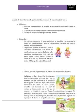 28 de Mayo
                                      GRAFOMOTRICIDAD
                                                                                          de 2012




Además de desarrollaremos la grafomotricidad, por medio de la escritura de la letra a.

           Objetivos:
               Fomentar las capacidades de atención y concentración en la audición de un
                  relato.
               Realizar descripciones y comparaciones sencillas de personajes.
               Desarrollar la capacidad perceptivo-motriz del niño



           Desarrollo:
               Los niños se sientan en el lugar destinado a la Asamblea y se recuerda las
                  pautas de comportamiento: sentarse correctamente, escuchar en silencio,
                  levantar la mano para hablar….
               La profesora presenta a una nueva letra de
                  Letrilandia, enseñándoles a los niños una
                  cartulina donde estar escrito: La Reina a, les
                  pregunta a los niños como creen ellos que
                  será la reina a. Después enseña a los niños la
                  lamina de la letra a, y la coloca al lado de la
                  lamina del Rey u, ¿En qué se diferencian?




                 Una vez realizada la presentación de la reina a, la profesora lee el cuento:

                  La Reina a es alta y alegre. Casi siempre tiene
                  un brazo doblado par llevar un gran cesto de
                  amapolas, que son las flores de su jardín que
                  más le guasta. Cómo sus hijos saben que le
                  entusiasman las flores de vivos colores,
                  entienden con facilidad sus “a-a-a-a” de
                  sorpresa y alegría, según sea la Flor que se
                  encuentre en el jardín. A veces sus “!a-a-a-a! son de tristeza si ve alguna flor
                  pisoteada o arrancada por el viento. Ya sabéis que a la Reina a le encantan las
                  flores y, como es muy trabajadora, todos los años, en primavera, organiza una
                  exposición de flores en el jardín: azucenas,

                                                                        18
 