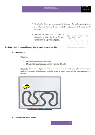 28 de Mayo
                                                     GRAFOMOTRICIDAD
                                                                                                          de 2012




                                    Nombra las flores que aparecen en la lámina y colorear las que empiecen
                                       por la letra A. Repasar el cuerpo de la Reina a, siguiendo la dirección de
                                       la flecha.

                                    Repasar el trazo de la letra a,
                                     siguiendo la dirección de la flecha y
                                     sin levantar el lapicero del papel.


b) Desarrollar el contenido específico, a través de recursos Tics.

            ¡A conducir!.

                  Objetivos:

                       o    Discriminar línea recta-línea curva.
                       o    Desarrollar la capacidad perceptivo-motriz del niño

                  Desarrollo: En la pizarra digital, los niños colocarán la mano sobre el coche y lo arrastraran para
                   realizar el recorrido, diferenciando las líneas rectas y curvas nombrándolas mientras pasan por
                   encima.




            Líneas rectas- líneas curvas.

                                                                                        20
 