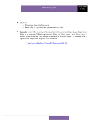 28 de Mayo
                                     GRAFOMOTRICIDAD
                                                                                            de 2012




   Objetivos:
       o Discriminar línea recta-línea curva.
       o Desarrollar la capacidad perceptivo-motriz del niño

   Desarrollo: La actividad se realiza en la sala de informática, un ordenador por pareja. La profesora
    dibuja en el programa Wikisaber, primero un dibujo con líneas rectas, luego líneas curvas y
    después mezcla de las dos. Estos dibujos se proyectan en la pizarra digital y el alumnado debe ir
    copiando esos dibujos en el programa, en su ordenador.

            http://www.wikisaber.es/Contenidos/iBoard.aspx?obj=428




                                                                         21
 