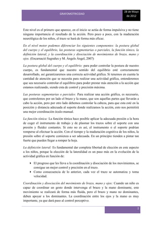 28 de Mayo
                            GRAFOMOTRICIDAD
                                                                              de 2012



Este nivel es el primero que aparece, en el inicio se actúa de forma impulsiva y no tiene
ninguna importancia el resultado de la acción. Pero poco a poco, con la maduración
neurológica de los niños, el trazo se hará de forma más eficaz.

En el nivel motor podemos diferenciar los siguientes componentes: la postura global
del cuerpo y el equilibrio, las posturas segmentarias o parciales, la función tónico, la
definición lateral, y la coordinación y disociación de movimientos de brazo, mano y
ojos. (Encarnació Sugrañes y M. Àngels Àngel, 2007)

La postura global del cuerpo y el equilibrio: para poder controlar la postura de nuestro
cuerpo, es fundamental que nuestro sentido del equilibrio esté correctamente
desarrollado, así garantizaremos una correcta actividad gráfica. Si tenemos en cuenta la
cantidad de atención que se necesita para realizar una actividad gráfica, entenderemos
que sea necesario controlar el equilibrio para poder prestar más atención a la acción que
estamos realizando, siendo esta de control y precisión máxima.

Las posturas segmentarias o parciales: Para realizar una acción gráfica, es necesario,
que controlemos por un lado el brazo y la mano, que son aquellas partes que llevarán a
cabo la acción, pero por otro lado debemos controlar la cabeza, para que esta esté en la
posición y distancia adecuada al soporte donde realizamos la acción, esto nos permitirá
una mejor coordinación óculo-manual.

La función tónica: La función tónica hace posible aplicar la adecuada presión a la hora
de coger el instrumento de trabajo y de plasmar los trazos sobre el soporte con una
presión y fluidez contantes. Si esto no es así, el instrumento o el soporte podrían
romperse al efectuar la acción. Con el tiempo y la maduración cognitiva de los niños, la
presión sobre el soporte comienza a ser adecuada. En un principio tienden a pintar tan
fuerte que pueden llegar a romper la hoja.

La definición lateral: Es fundamental dar completa libertad de elección en este aspecto
a los niños, porque la elección de la lateralidad es un paso más en la evolución de la
actividad gráfica en función de:

     El progreso que les lleva a la coordinación y disociación de los movimientos, se
      consigue un mejor control y precisión en el trazo.
     Como consecuencia de lo anterior, cada vez el trazo se automatiza y toma
      velocidad.

Coordinación y disociación del movimiento de brazo, mano y ojos: Cuando un niño es
capaz de coordinar un gesto donde intervenga el brazo y la mano dominante, este
movimiento se realizará de forma más fluida, pero el brazo y mano no dominantes,
deben apoyar a los dominantes. La coordinación entre los ojos y la mano es muy
importante, ya que dará paso al control perceptivo.

                                                                                       2
 