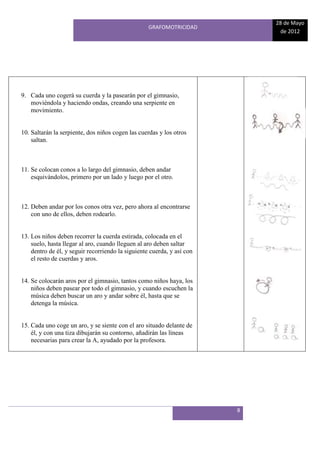 28 de Mayo
                                                   GRAFOMOTRICIDAD
                                                                             de 2012




9. Cada uno cogerá su cuerda y la pasearán por el gimnasio,
   moviéndola y haciendo ondas, creando una serpiente en
   movimiento.


10. Saltarán la serpiente, dos niños cogen las cuerdas y los otros
    saltan.



11. Se colocan conos a lo largo del gimnasio, deben andar
    esquivándolos, primero por un lado y luego por el otro.



12. Deben andar por los conos otra vez, pero ahora al encontrarse
    con uno de ellos, deben rodearlo.


13. Los niños deben recorrer la cuerda estirada, colocada en el
    suelo, hasta llegar al aro, cuando lleguen al aro deben saltar
    dentro de él, y seguir recorriendo la siguiente cuerda, y así con
    el resto de cuerdas y aros.


14. Se colocarán aros por el gimnasio, tantos como niños haya, los
    niños deben pasear por todo el gimnasio, y cuando escuchen la
    música deben buscar un aro y andar sobre él, hasta que se
    detenga la música.


15. Cada uno coge un aro, y se siente con el aro situado delante de
    él, y con una tiza dibujarán su contorno, añadirán las líneas
    necesarias para crear la A, ayudado por la profesora.




                                                                        8
 
