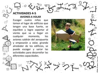 ACTIVIDADES 4-5
AVIONES A VOLAR
Escoger cuatro niños que
tomen el lugar de edificios que
tengan una base fuerte, se
equilibre y logre soportar al
viento que va a llegar en
cualquier momento, los
aviones saldrán del aeropuerto
y empezarán a volar, girando
alrededor de los edificios, se
puede escoger y variar las
actividades para desarrollar las
diferentes capacidades.
 