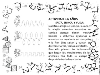 ACTIVIDAD 5-6 AÑOS
SALTA, BRINCA, Y VUELA
Nuestros amigos el conejo, la rana y
la abejita necesitan encontrar su
comida porque tienen mucha
hambre y debemos ayudarlos a
encontrar su zanahoria, un mosquito
y la flor. Ellos saltan y vuelan de
diferente forma, vamos a imitarlos.
Para ello primero les indicaremos
que hagan los movimientos de los
animales con todo su cuerpo y
después lo trasladen al cartel
 