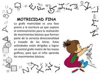 MOTRICIDAD FINA
La grafo motricidad es una fase
previa a la escritura ya que supone
el entrenamiento para la realización
de movimientos básicos que forman
parte de la correcta direccionalidad
y trazado de las letras. Estas
actividades están dirigidas a lograr
un control grafo motriz de los trazos
gráficos, para que el niño aprenda
los movimientos básicos.
 