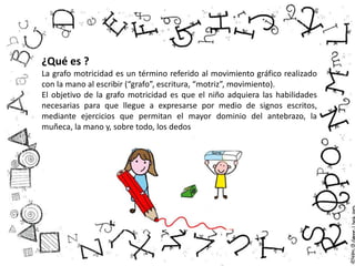 ¿Qué es ?
La grafo motricidad es un término referido al movimiento gráfico realizado
con la mano al escribir (“grafo”, escritura, “motriz”, movimiento).
El objetivo de la grafo motricidad es que el niño adquiera las habilidades
necesarias para que llegue a expresarse por medio de signos escritos,
mediante ejercicios que permitan el mayor dominio del antebrazo, la
muñeca, la mano y, sobre todo, los dedos
 