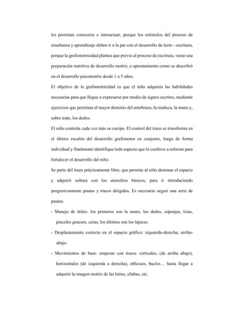 les permitan conocerse e interactuar, porque los estímulos del proceso de
enseñanza y aprendizaje deben ir a la par con el desarrollo de lecto - escritura,
porque la grafomotricidad plantea que previo al proceso de escritura, viene una
preparación nutritiva de desarrollo motriz, o aprestamiento como se describió
en el desarrollo psicomotriz desde 1 a 5 años.
El objetivo de la grafomotricidad es que el niño adquiera las habilidades
necesarias para que llegue a expresarse por medio de signos escritos, mediante
ejercicios que permitan el mayor dominio del antebrazo, la muñeca, la mano y,
sobre todo, los dedos.
El niño controla cada vez más su cuerpo. El control del trazo se transforma en
el último escalón del desarrollo grafomotor en conjunto, luego de forma
individual y finalmente identifique todo aspecto que lo conlleve a reforzar para
fortalecer el desarrollo del niño.
Se parte del trazo prácticamente libre, que permite al niño dominar el espacio
y adquirir soltura con los utensilios básicos, para ir introduciendo
progresivamente pautas y trazos dirigidos. Es necesario seguir una serie de
pautas:
- Manejo de útiles: los primeros son la mano, los dedos, esponjas, tizas,
pinceles gruesos, ceras, los últimos son los lápices.
- Desplazamiento correcto en el espacio gráfico: izquierda-derecha, arriba-
abajo.
- Movimientos de base: empezar con trazos verticales, (de arriba abajo),
horizontales (de izquierda a derecha), oblicuos, bucles… hasta llegar a
adquirir la imagen motriz de las letras, sílabas, etc.
 