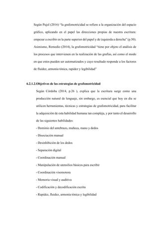 Según Pujol (2016) “la grafomotricidad se refiere a la organización del espacio
gráfico, aplicando en el papel las direcciones propias de nuestra escritura:
empezar a escribir en la parte superior del papel y de izquierda a derecha” (p.50).
Asimismo, Remedio (2014), la grafomotricidad “tiene por objeto el análisis de
los procesos que intervienen en la realización de las grafías, así como el modo
en que estos pueden ser automatizados y cuyo resultado responde a los factores
de fluidez, armonía tónica, rapidez y legibilidad”
6.2.1.2.Objetivos de las estrategias de grafomotricidad
Según Córdoba (2014, p.26 ), explica que la escritura surge como una
producción natural de lenguaje, sin embargo, es esencial que hoy en día se
utilicen herramientas, técnicas y estrategias de grafomotricidad, para facilitar
la adquisición de esta habilidad humana tan compleja, y por tanto el desarrollo
de las siguientes habilidades:
‐ Dominio del antebrazo, muñeca, mano y dedos
‐ Disociación manual
‐ Desinhibición de los dedos
‐ Separación digital
‐ Coordinación manual
‐ Manipulación de utensilios básicos para escribir
‐ Coordinación visomotora
‐ Memoria visual y auditiva
‐ Codificación y decodificación escrita
‐ Rapidez, fluidez, armonía tónica y legibilidad
 
