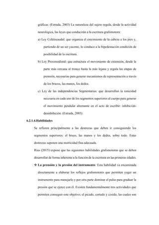 gráficas. (Estrada, 2003) La naturaleza del sujeto regula, desde la actividad
neurológica, las leyes que conducirán a la escritura grafomotora:
a) Ley Cefalocaudal: que organiza el crecimiento de la cabeza a los pies y,
partiendo de un ser yacente, lo conduce a la bipedestación condición de
posibilidad de la escritura.
b) Ley Proximodistal: que estructura el movimiento de extensión, desde la
parte más cercana al tronco hasta la más lejana y regula las etapas de
prensión, necesarias para generar mecanismos de representación a través
de los brazos, las manos, los dedos.
c) Ley de las independencias Segmentarias: que desarrollan la tonicidad
necesaria en cada uno de los segmentos superiores al cuerpo para generar
el movimiento pendular alternante en el acto de escribir: inhibición-
desinhibición. (Estrada, 2003)
6.2.1.4.Habilidades
Se refieren principalmente a las destrezas que deben ir consiguiendo los
segmentos superiores: el brazo, las manos y los dedos, sobre todo. Estas
destrezas suponen una motricidad fina adecuada.
Rius (2015) expone que las siguientes habilidades grafomotoras que se deben
desarrollar de forma inherente a la función de la escritura en las primeras edades.
❖ La prensión y la presión del instrumento: Esta habilidad va encaminada
directamente a elaborar los reflejos grafomotores que permiten coger un
instrumento para manejarlo y por otra parte dominar el pulso para graduar la
presión que se ejerce con él. Existen fundamentalmente tres actividades que
permiten conseguir este objetivo; el picado, cortado y cosido, las cuales son
 