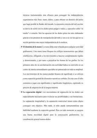 técnicas instrumentales más eficaces para conseguir las independencias
segmentarias más finas: mano, dedos, y para obtener un dominio del pulso
que haga posible la fluidez del trazado. La prensión correcta del útil escritor
se deriva de asirlo con los dedos pinza pulgar e índice, y apoyarlos sobre “el
medio” o corazón. Son las apraxias de los dedos pinza las más elaboradas
gracias a los procesos de manipulación del niño y son a su vez las que en su
acción permiten una mayor independencia de la muñeca.
❖ El dominio de la mano: La mano debe estar relajada para cualquier actividad
grafomotriz. Una mano tensa bloquea los reflejos neuromotores que deben
establecerse, obligando a los movimientos a hacerse completamente rígidos
y distorsionados, y por tanto a perjudicar las formas de las grafías. En los
primeros años de su escolarización esta actividad lúdica se convierte en un
centro de interés extraordinario que debe ser potenciado en toda su amplitud.
Los movimientos de las manos pueden llenarse de significado si se utilizan
como expresión gestual de elementos narrativos verbales. En este caso el niño
comienza a jugar con significantes y significados lingüísticos, repitiendo su
proceso de adquisición de la lengua materna.
❖ La separación digital: Los movimientos de separación de los dedos son
especialmente necesarios para vivenciar sus posibilidades y sus limitaciones.
La separación longitudinal y la separación transversal tienen como objeto
conseguir este objetivo. Más tarde, el niño puede instrumentalizar esta
habilidad mediante la expresión gestual. Pero en todo momento se asegura
una buena movilidad digital para la consecución grafomotora. La
coordinación general manos-dedos.
 