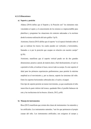 6.2.1.5.Dimensiones
a) Soporte y posición
Aldana (2016) define que el Soporte y la Posición son” los elementos más
vinculados al sujeto y el conocimiento de los mismos es imprescindible para
planificar y programar las situaciones de contexto adecuadas a la escritura
desde la misma realización del acto gráfico “(p.9).
Asimismo, García (2015) define que el soporte “es el espacio limitado sobre el
que se realizan los trazos; los cuales pueden ser verticales y horizontales,
llamados a si por la posición que ocupan en relación con nuestro cuerpo”
(p.56).
Asimismo, manifiesta que el soporte vertical puede ser de dos grandes
dimensiones; pizarra o pared, de materia dura y fácil deslizamiento, el cual va
a permitir al niño, al realizar el trazo, mover todo su cuerpo. Es este soporte el
ideal para las primeras experiencias grafomotoras; pues permite la máxima
amplitud en el movimiento y, por su dureza, soporta las tensiones del niño.
Entre los soportes horizontales sobresalen dos: el suelo y el papel.
Este tipo de soporte permite un menor movimiento, ya que usualmente el niño
inmoviliza la parte inferior del tronco, quedando libre el posible balanceo de
este y las oscilaciones de los brazos. (García, 2012, p.60)
b) Manejo de instrumentos
Rius (2015) manifiesta que existen dos clases de instrumentos: los naturales y
los artificiales. Los instrumentos naturales; “son los que pertenecen al propio
cuerpo del niño. Los instrumentos artificiales; son exógenos al cuerpo y
 