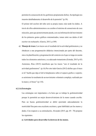 permiten la consecución de los grafismos propiamente dichos. Su tipología nos
muestra detalladamente el desarrollo de la prensión” (p.18).
El primer útil escritor del niño será su propia mano; más tarde los dedos. A
través de ellos administraremos a su cerebro el máximo de sensaciones de esos
músculos, para que posteriormente pueda, con esa información del movimiento
de los primeros gestos gráficos sistematizados, tomar entre sus dedos el útil
escritor sin rechazarlo. (García, 2015, p.109)
c) Manejo de trazo: Los trazos son el resultado de la actividad grafomotora y no
obedecen a una programación didáctica intencionada por parte del docente,
sino a la planificación y programación del contexto en el que se tenga en cuenta
todos los elementos anteriores y su adecuado tratamiento (Estrada, 2015 p 65)
Asimismo, Rius (2015) manifiesta que los trazos “son el resultado de la
actividad grafomotora”. (p.16) Por otro lado García (2012) define que el trazo
es la” huella que deja el útil al desplazarse sobre el espacio grafico o soporte;
es asimismo la resultante de un movimiento voluntario complejo, realizado por
la mano y el brazo” (p.110).
6.2.1.6.Estrategias
Las estrategias son importantes a la hora que se trabaja la grafomotricidad
porque le permitirá un mejor desenvolvimiento de la mano cuando escribe.
Para un buena grafomotricidad se debió ejercitado adecuadamente la
motricidad fina para una excelente escritura y gran habilidad con las manos y
dedos. Con respecto a su estimulación, Alvarado (2015, pp. 69 - 70) propone
las siguientes:
a) Actividades para desarrollar la destreza de las manos.
 