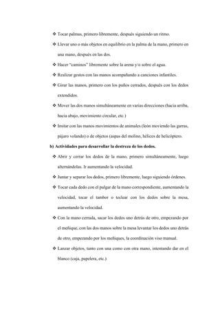 ❖ Tocar palmas, primero libremente, después siguiendo un ritmo.
❖ Llevar uno o más objetos en equilibrio en la palma de la mano, primero en
una mano, después en las dos.
❖ Hacer “caminos” libremente sobre la arena y/o sobre el agua.
❖ Realizar gestos con las manos acompañando a canciones infantiles.
❖ Girar las manos, primero con los puños cerrados, después con los dedos
extendidos.
❖ Mover las dos manos simultáneamente en varias direcciones (hacia arriba,
hacia abajo, movimiento circular, etc.)
❖ Imitar con las manos movimientos de animales (león moviendo las garras,
pájaro volando) o de objetos (aspas del molino, hélices de helicóptero.
b) Actividades para desarrollar la destreza de los dedos.
❖ Abrir y cerrar los dedos de la mano, primero simultáneamente, luego
alternándolas. Ir aumentando la velocidad.
❖ Juntar y separar los dedos, primero libremente, luego siguiendo órdenes.
❖ Tocar cada dedo con el pulgar de la mano correspondiente, aumentando la
velocidad, tocar el tambor o teclear con los dedos sobre la mesa,
aumentando la velocidad.
❖ Con la mano cerrada, sacar los dedos uno detrás de otro, empezando por
el meñique, con las dos manos sobre la mesa levantar los dedos uno detrás
de otro, empezando por los meñiques, la coordinación viso manual.
❖ Lanzar objetos, tanto con una como con otra mano, intentando dar en el
blanco (caja, papelera, etc.)
 