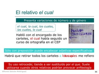 El relativo  el cual Su uso retrocede; tiende a ser sustituido por  el que.  Suele utilizarse cuando otros relativos podrían provocar anfibología Sólo con preposición puede encabezar adjetivas especificativas Presenta variaciones de número y de género el cual, la cual, los cuales, las cuales, lo cual Habló con el encargado de los carteles,  el cual  había seguido un curso de ortografía en el CEP Habrá que retirar todos los carteles  a los cuales me refiero los que 