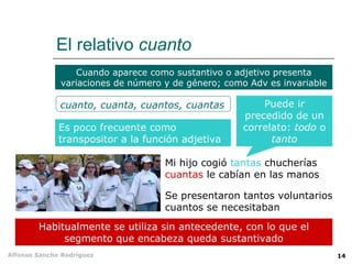 El relativo  cuanto Es poco frecuente como transpositor a la función adjetiva Habitualmente se utiliza sin antecedente, con lo que el segmento que encabeza queda sustantivado Se presentaron tantos voluntarios cuantos se necesitaban Mi hijo cogió  tantas  chucherías  cuantas  le cabían en las manos Cuando aparece como sustantivo o adjetivo presenta variaciones de número y de género; como Adv es invariable cuanto, cuanta, cuantos, cuantas Puede ir precedido de un correlato:  todo  o  tanto 