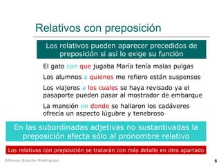 Relativos con preposición Los relativos pueden aparecer precedidos de preposición si así lo exige su función En las subordinadas adjetivas no sustantivadas la preposición afecta sólo al pronombre relativo Los relativos con preposición se tratarán con más detalle en otro apartado El gato  con   que  jugaba María tenía malas pulgas Los alumnos  a   quienes  me refiero están suspensos Los viajeros  a   los cuales  se haya revisado ya el pasaporte pueden pasar al mostrador de embarque La mansión  en   donde  se hallaron los cadáveres ofrecía un aspecto lúgubre y tenebroso 