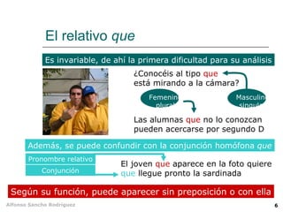 El relativo  que Es invariable, de ahí la primera dificultad para su análisis Según su función, puede aparecer sin preposición o con ella Además, se puede confundir con la conjunción homófona  que ¿Conocéis al tipo  que   está mirando a la cámara? Las alumnas  que  no lo conozcan pueden acercarse por segundo D El joven  que  aparece en la foto quiere que  llegue pronto la sardinada Femenino plural Masculino singular Pronombre relativo Conjunción 