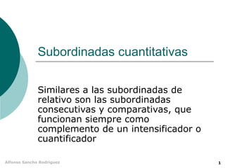 Subordinadas cuantitativas

              Similares a las subordinadas de
              relativo son las subordinadas
              consecutivas y comparativas, que
              funcionan siempre como
              complemento de un intensificador o
              cuantificador

Alfonso Sancho Rodríguez                           1
 